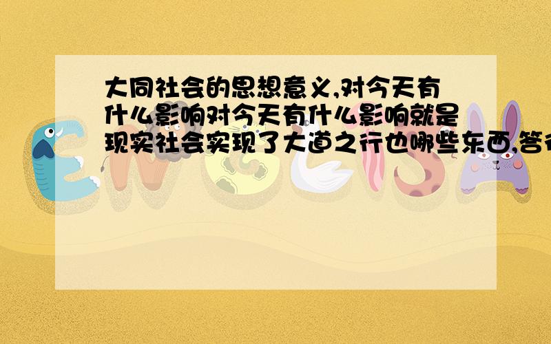 大同社会的思想意义,对今天有什么影响对今天有什么影响就是现实社会实现了大道之行也哪些东西,答得好再加20分