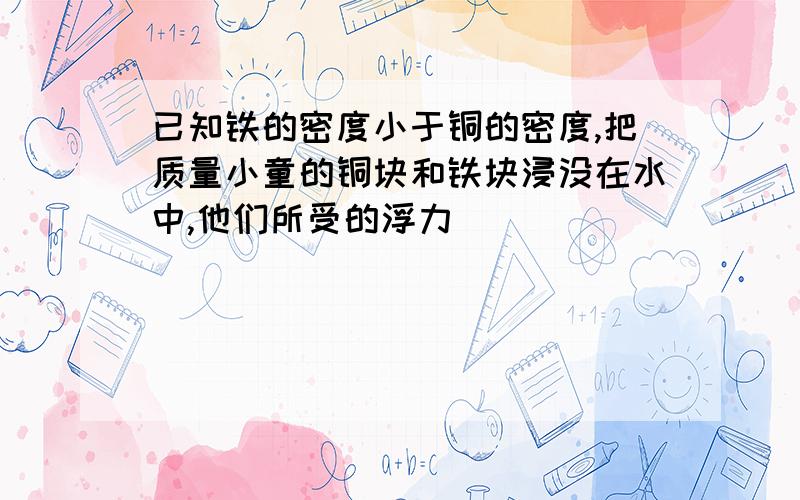 已知铁的密度小于铜的密度,把质量小童的铜块和铁块浸没在水中,他们所受的浮力