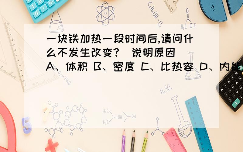 一块铁加热一段时间后,请问什么不发生改变?（说明原因） A、体积 B、密度 C、比热容 D、内能