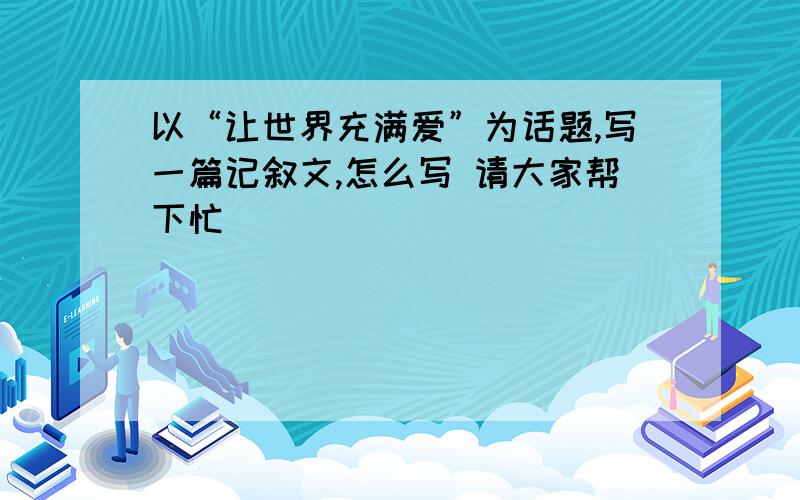 以“让世界充满爱”为话题,写一篇记叙文,怎么写 请大家帮下忙