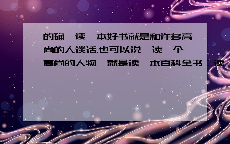 的确,读一本好书就是和许多高尚的人谈话.也可以说,读一个高尚的人物,就是读一本百科全书；读一个高尚人物,能为我们开启认识世界和人生的窗.请搜寻有关的文章读一读,然后按要求做如下