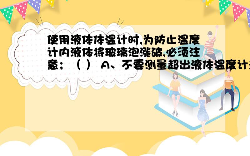 使用液体体温计时,为防止温度计内液体将玻璃泡涨破,必须注意；（ ） A、不要测量超出液体温度计最大刻度值的温度B.不要测量低于液体温度计最小刻度值的温度C、不要使液体温度计的玻