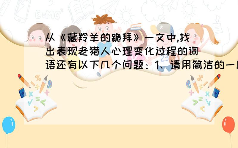 从《藏羚羊的跪拜》一文中,找出表现老猎人心理变化过程的词语还有以下几个问题：1、请用简洁的一段话概括短文的主要内容.2、从文中找出交代藏羚羊跪拜原因的句子并写在下面3、把你