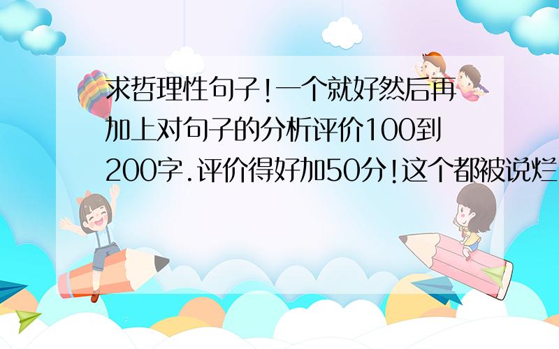 求哲理性句子!一个就好然后再加上对句子的分析评价100到200字.评价得好加50分!这个都被说烂了.找找比较新的吧.赏析要多啊!