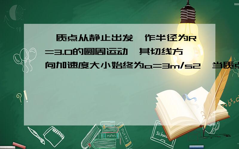 一质点从静止出发,作半径为R=3.0的圆周运动,其切线方向加速度大小始终为a=3m/s2,当质点的总加速度a与半径成450角时,质点所经过的时间t=      ,;在上述所经过的过程为s=          ;角位移为