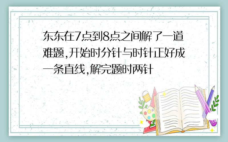 东东在7点到8点之间解了一道难题,开始时分针与时针正好成一条直线,解完题时两针