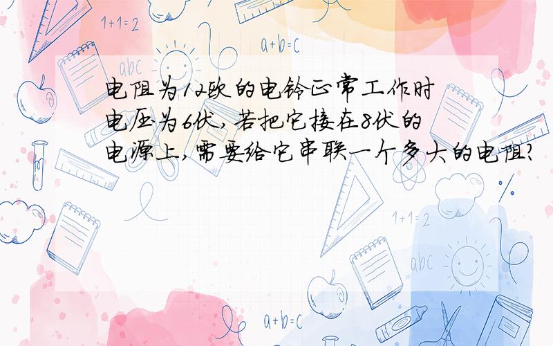 电阻为12欧的电铃正常工作时电压为6伏,若把它接在8伏的电源上,需要给它串联一个多大的电阻?