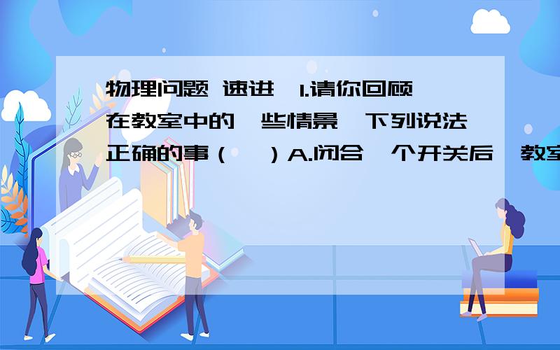 物理问题 速进,1.请你回顾在教室中的一些情景、下列说法正确的事（  ）A.闭合一个开关后,教室里两盏灯同时亮了,所以这两盏灯一定是串联的.B.坐在有椅垫的椅子上舒服一些,因为这样减小