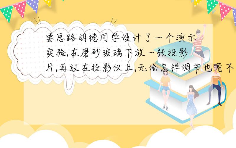 要思路胡德同学设计了一个演示实验,在磨砂玻璃下放一张投影片,再放在投影仪上,无论怎样调节也看不见投影片清晰地像,这是由于光在磨砂玻璃上发生了（ ）,当磨砂玻璃上加些水,磨砂玻璃