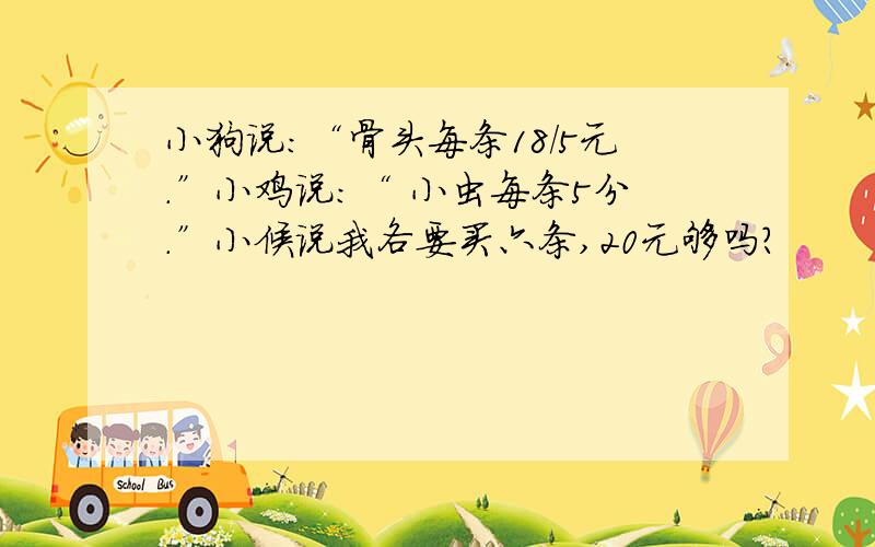 小狗说:“骨头每条18/5元.”小鸡说:“ 小虫每条5分.”小候说我各要买六条,20元够吗?