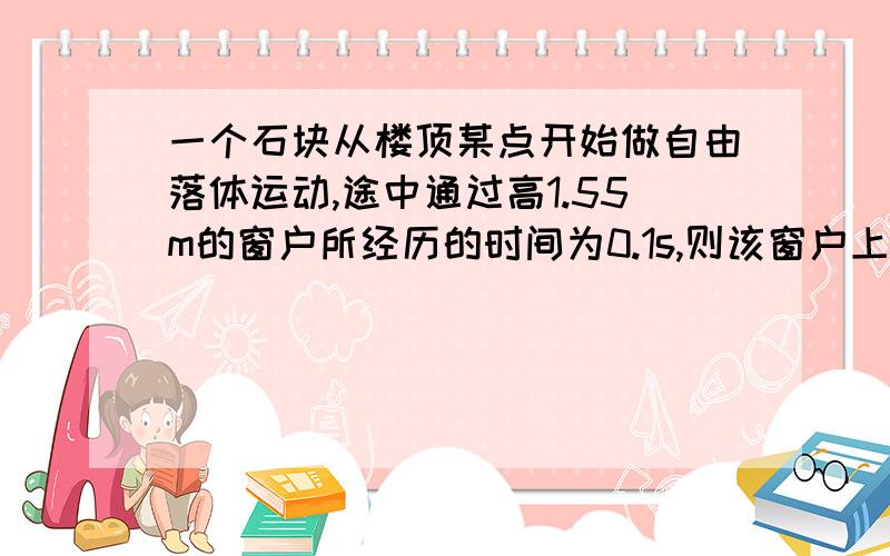 一个石块从楼顶某点开始做自由落体运动,途中通过高1.55m的窗户所经历的时间为0.1s,则该窗户上边框距楼顶的距离为多少?请尽量的详细些,