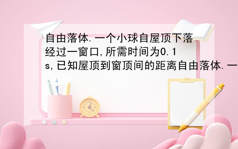 自由落体.一个小球自屋顶下落经过一窗口,所需时间为0.1s,已知屋顶到窗顶间的距离自由落体.一个小球自屋顶下落经过一窗口,所需时间为0.1s,已知屋顶到窗顶间的距离h=5m,则窗口的高度是多少