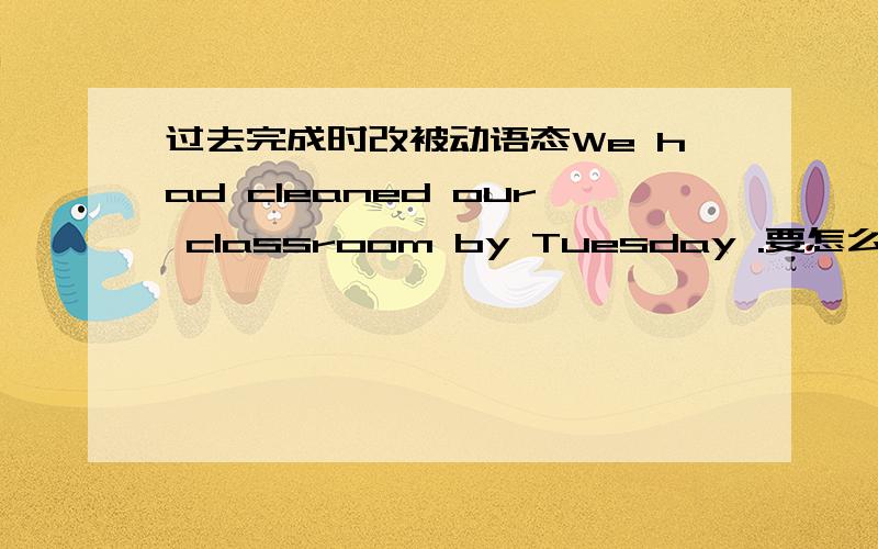 过去完成时改被动语态We had cleaned our classroom by Tuesday .要怎么改成被动语态?（要含有by us 和by Tuesday ）