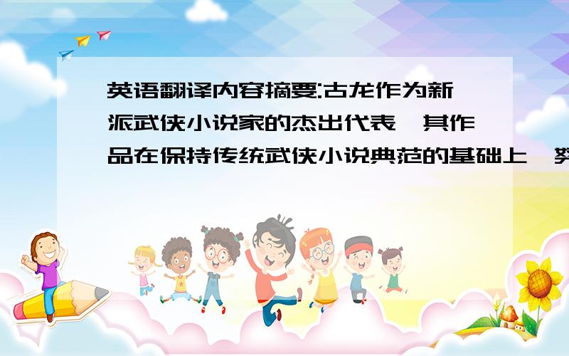 英语翻译内容摘要:古龙作为新派武侠小说家的杰出代表,其作品在保持传统武侠小说典范的基础上,努力地进行着“求新、求变、求突破”的尝试,以其强烈的反传统意识,实现了武侠小说从思