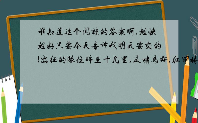 谁知道这个阅读的答案啊.越快越好只要今天告诉我明天要交的!出征的队伍绵亘十几里,风啸马嘶,红军将士们行色悲壮.每次突破敌人的封锁线,都要付出极大的代价.战斗队减员严重,而担架队