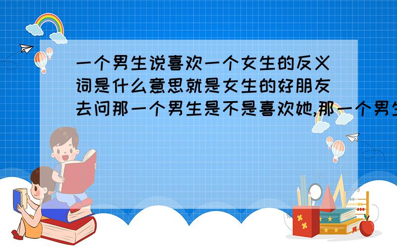 一个男生说喜欢一个女生的反义词是什么意思就是女生的好朋友去问那一个男生是不是喜欢她,那一个男生就说喜欢你的反义词