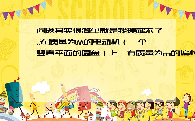 问题其实很简单就是我理解不了..在质量为M的电动机（一个竖直平面的圆盘）上,有质量为m的偏心轮（也就是盘在上吊了根绳子 绳子上有的小球),偏心轮转动的角速度为w,当偏心轮轮重心在转