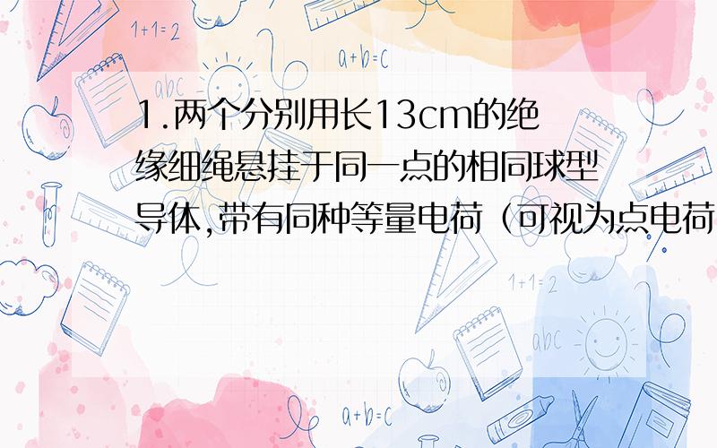 1.两个分别用长13cm的绝缘细绳悬挂于同一点的相同球型导体,带有同种等量电荷（可视为点电荷）,由于静电斥力,它们之间的距离为10cm.已测得每个球形导体的质量为0.6克.求他们所带的电荷量.