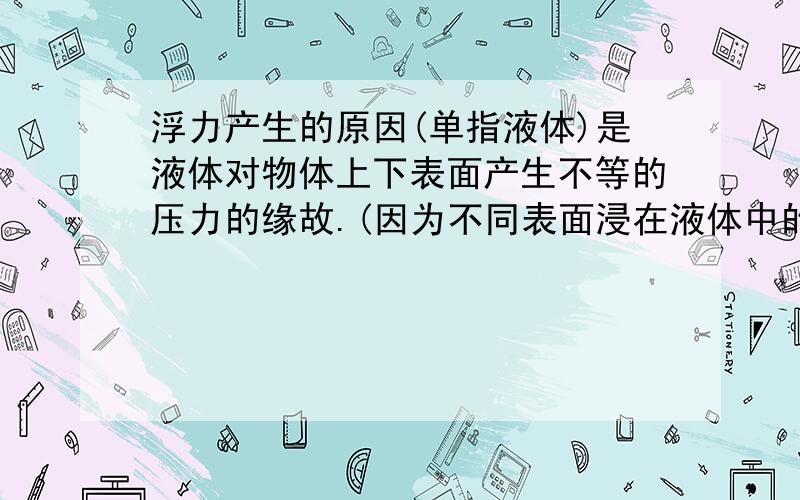 浮力产生的原因(单指液体)是液体对物体上下表面产生不等的压力的缘故.(因为不同表面浸在液体中的深度不同)漂浮时,浮力等于物体重力,这个很好理解,因为漂浮时物体的上表面没有受到水