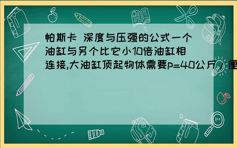 帕斯卡 深度与压强的公式一个油缸与另个比它小10倍油缸相连接,大油缸顶起物体需要p=40公斤/厘米平方,问小缸需要压多深能达到（40公斤）?高手给个公式直径31.6毫米的油缸 里面用的是32号