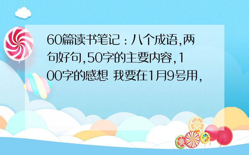 60篇读书笔记：八个成语,两句好句,50字的主要内容,100字的感想 我要在1月9号用,