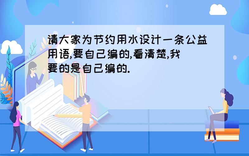 请大家为节约用水设计一条公益用语,要自己编的,看清楚,我要的是自己编的.