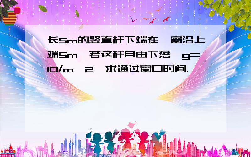 长5m的竖直杆下端在一窗沿上端5m,若这杆自由下落,g=10/m^2,求通过窗口时间.