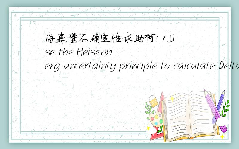 海森堡不确定性求助啊!1.Use the Heisenberg uncertainty principle to calculate Deltax for an electron with Deltav = 0.585 m/s.2.By what factor is the uncertainty of the (above) electron's position larger than the diameter of the hydrogen atom