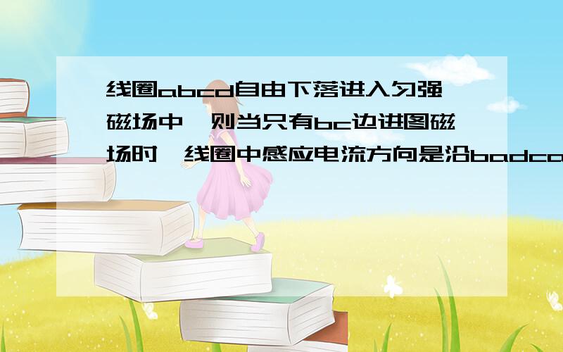 线圈abcd自由下落进入匀强磁场中,则当只有bc边进图磁场时,线圈中感应电流方向是沿badca.