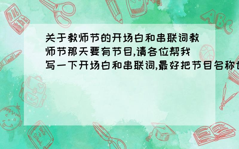 关于教师节的开场白和串联词教师节那天要有节目,请各位帮我写一下开场白和串联词,最好把节目名称也单独列出来,拜托了,要是写得好,我提高悬赏啊（为以防万一,我先弄30分,悬赏我看情况