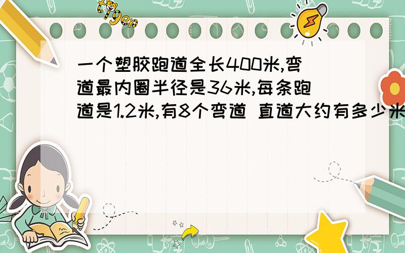 一个塑胶跑道全长400米,弯道最内圈半径是36米,每条跑道是1.2米,有8个弯道 直道大约有多少米?必须要算式