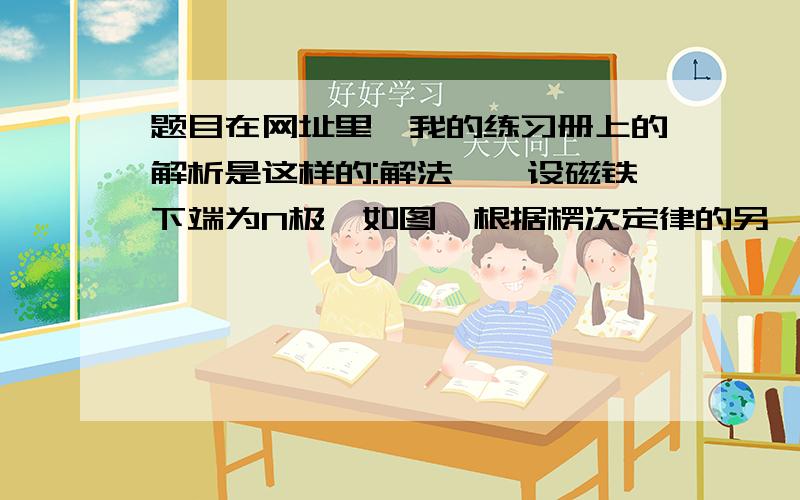 题目在网址里,我的练习册上的解析是这样的:解法一　设磁铁下端为N极,如图,根据楞次定律的另一种表述——感应电流的效果总是要反抗产生感应电流的原因．本题中“原因”是回路中磁通