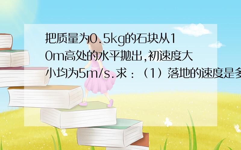 把质量为0.5kg的石块从10m高处的水平抛出,初速度大小均为5m/s.求：（1）落地的速度是多少?（2）经过...把质量为0.5kg的石块从10m高处的水平抛出,初速度大小均为5m/s.求：（1）落地的速度是多