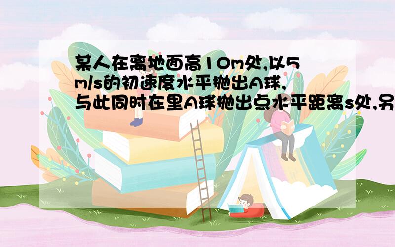 某人在离地面高10m处,以5m/s的初速度水平抛出A球,与此同时在里A球抛出点水平距离s处,另一人竖直上抛B球,不计空气阻力和人的高度.试问：要是B球上升到最高点时与A球相遇（1）B球被抛出的