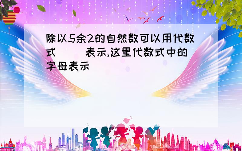 除以5余2的自然数可以用代数式( )表示,这里代数式中的字母表示( )