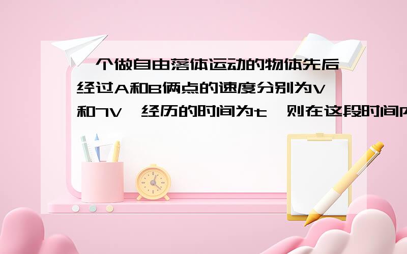 一个做自由落体运动的物体先后经过A和B俩点的速度分别为V和7V,经历的时间为t,则在这段时间内,后t/2的时