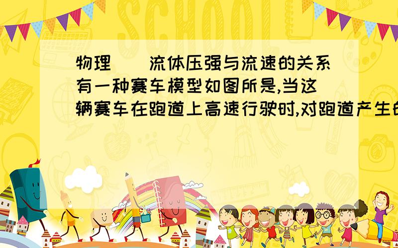 物理``流体压强与流速的关系有一种赛车模型如图所是,当这辆赛车在跑道上高速行驶时,对跑道产生的压力为15000N但这辆赛车停在跑道上时,对跑道产生的压力---15000N（填大于,小于或等于）