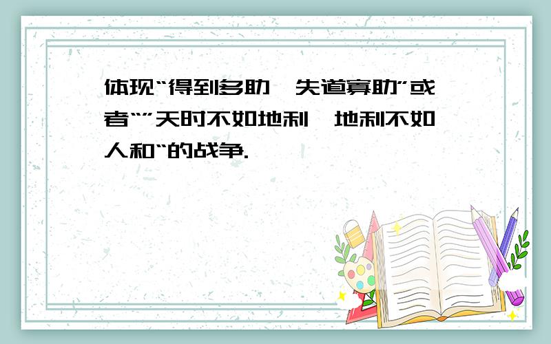 体现“得到多助,失道寡助”或者“”天时不如地利,地利不如人和“的战争.