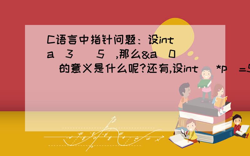 C语言中指针问题：设int a[3][5],那么&a[0]的意义是什么呢?还有,设int (*p)=5；p=&a[0]；那么p的含义是?*p的含义是?为什么在p前要带2个*才是指向数据的而不是只用带一个*就行了呢?小白顿首.