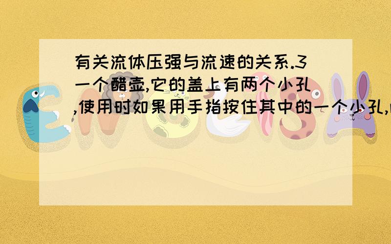 有关流体压强与流速的关系.3一个醋壶,它的盖上有两个小孔,使用时如果用手指按住其中的一个小孔,醋就不容易从另一个小孔中倒出来；放开手,就很容易把醋倒出来.这一设计应用了什么物理