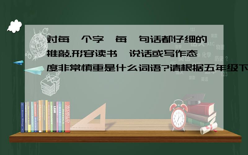 对每一个字、每一句话都仔细的推敲.形容读书、说话或写作态度非常慎重是什么词语?请根据五年级下学期12课精读与略读回答,