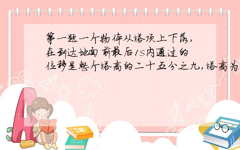 第一题一个物体从塔顶上下落,在到达地面前最后1s内通过的位移是整个塔高的二十五分之九,塔高为多少米?第二题一辆以12m/s的速度在水平路面上行驶的汽车,在刹车过程中以3m/s的平方的加速