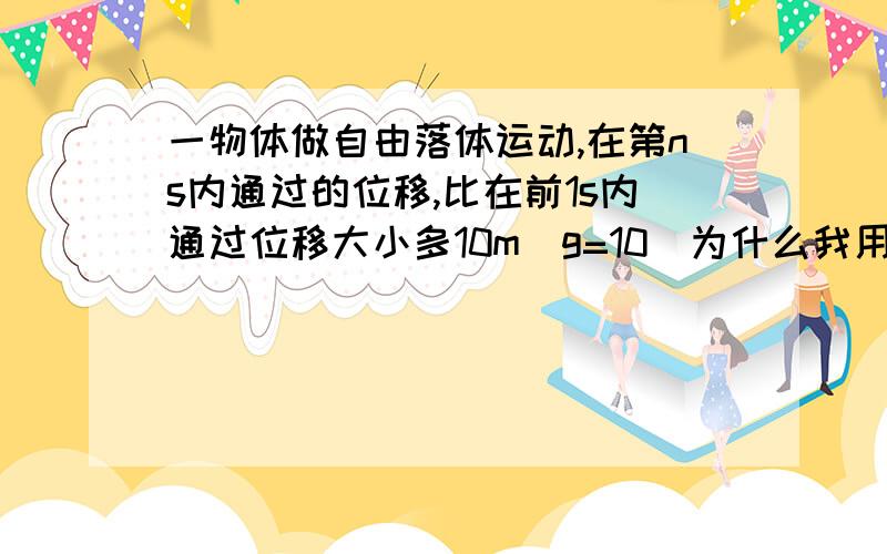 一物体做自由落体运动,在第ns内通过的位移,比在前1s内通过位移大小多10m（g=10）为什么我用S=1/2gt^2这个公式算取t=1,2,3算出来的结果不对呢?我前几天还会做来着