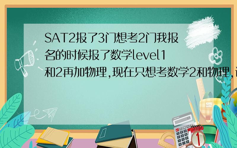 SAT2报了3门想考2门我报名的时候报了数学level1和2再加物理,现在只想考数学2和物理,该怎么处理?