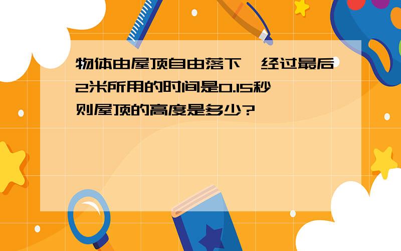 物体由屋顶自由落下,经过最后2米所用的时间是0.15秒,则屋顶的高度是多少?