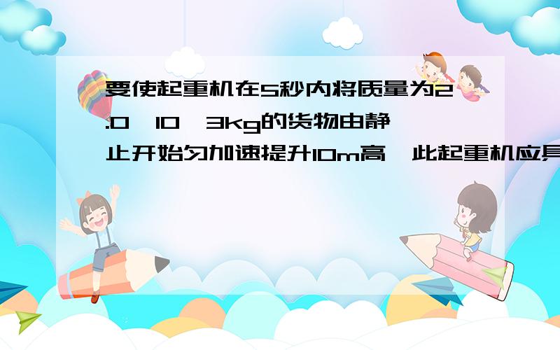 要使起重机在5秒内将质量为2.0*10＾3kg的货物由静止开始匀加速提升10m高,此起重机应具备的最小功率是多少