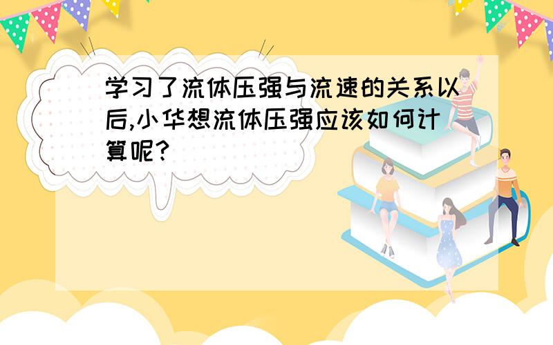 学习了流体压强与流速的关系以后,小华想流体压强应该如何计算呢?                             通过查阅资料,他明确了流体压强的计算适用于伯努利方程,其表达式为： 0.5ρv^2 +p + ρgh=c  .式中p、ρ