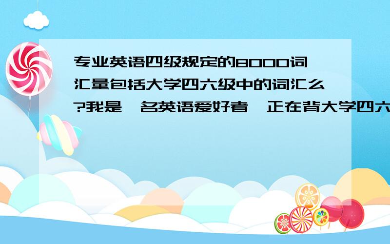 专业英语四级规定的8000词汇量包括大学四六级中的词汇么?我是一名英语爱好者,正在背大学四六级词汇,打算背完后继续啃专四的,想问下专四的8000是单独的还是已经涵盖了大学四六级?