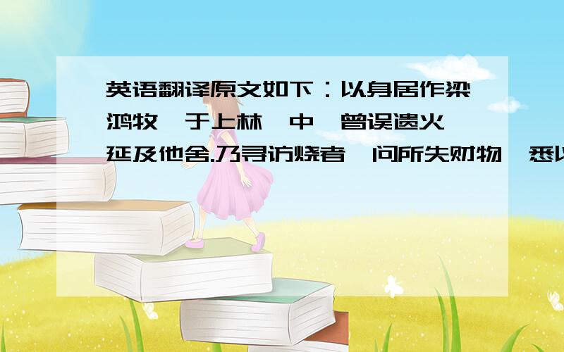 英语翻译原文如下：以身居作梁鸿牧豕于上林苑中,曾误遗火,延及他舍.乃寻访烧者,问所失财物,悉以豕偿之.其主犹以为少.鸿曰：“无他财,愿以身居作.”主人许.因为执勤不解.邻家耆老察鸿