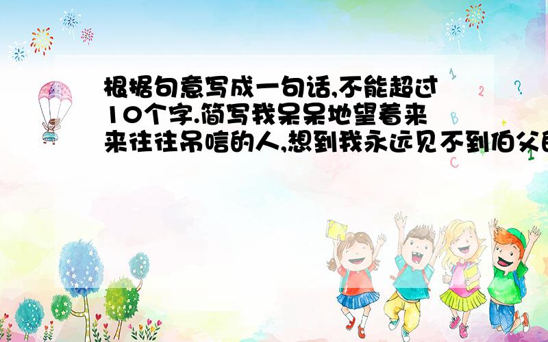 根据句意写成一句话,不能超过10个字.简写我呆呆地望着来来往往吊唁的人,想到我永远见不到伯父的面了,听不到他的声音了,也得不到他的爱抚了,泪珠就一滴一滴地掉下来.